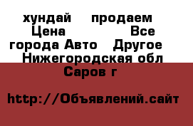 хундай 78 продаем › Цена ­ 650 000 - Все города Авто » Другое   . Нижегородская обл.,Саров г.